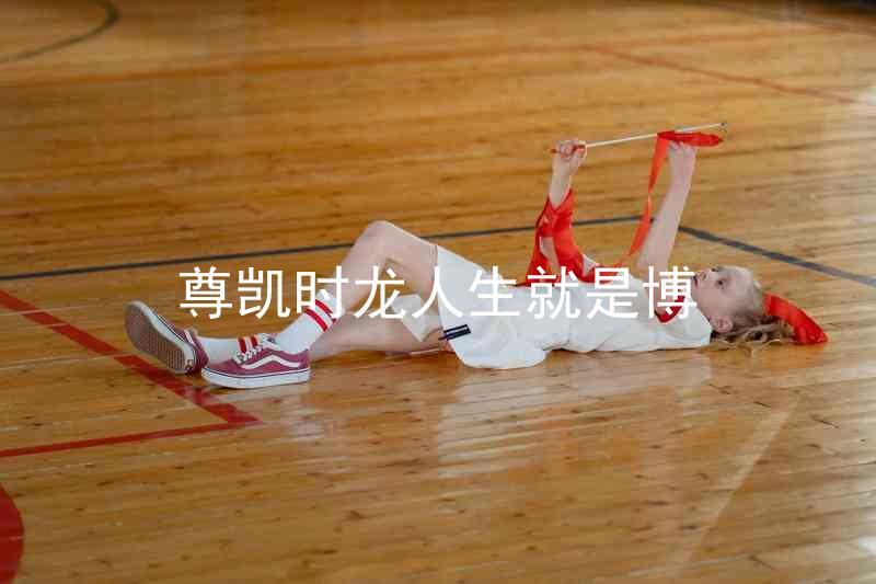 尊凯时龙人生就是博